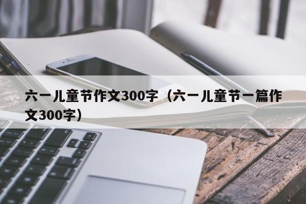 六一儿童节作文300字（六一儿童节一篇作文300字）