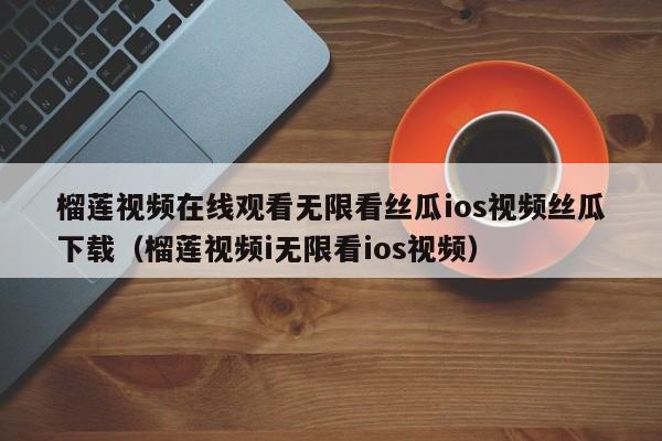 榴莲视频在线观看无限看丝瓜ios视频丝瓜下载（榴莲视频i无限看ios视频）