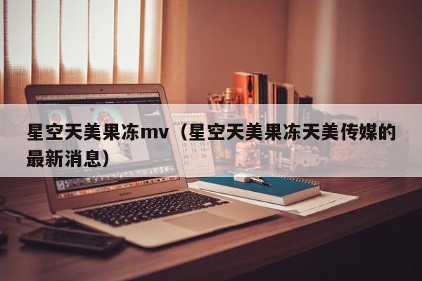 星空天美果冻mv（星空天美果冻天美传媒的最新消息）