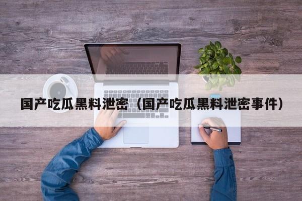 国产吃瓜黑料泄密（国产吃瓜黑料泄密事件）