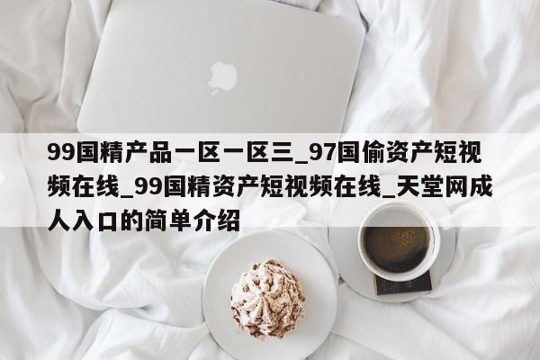 99国精产品一区一区三_97国偷资产短视频在线_99国精资产短视频在线_天堂网成人入口的简单介绍
