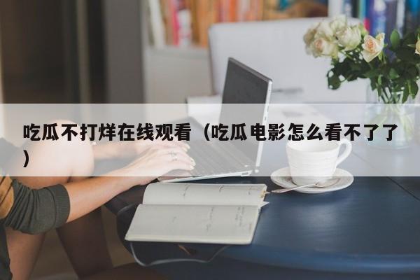 吃瓜不打烊在线观看（吃瓜电影怎么看不了了）