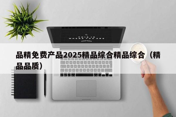 品精免费产品2025精品综合精品综合（精品品质）