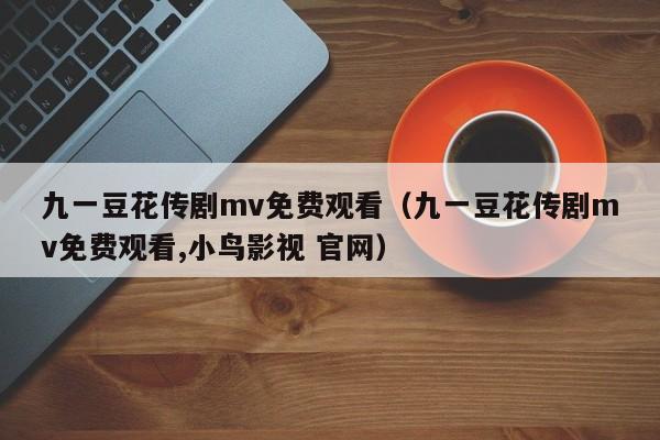 九一豆花传剧mv免费观看（九一豆花传剧mv免费观看,小鸟影视 官网）