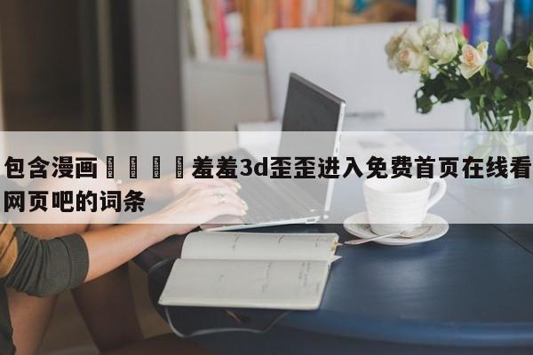 包含漫画🈲羞羞3d歪歪进入免费首页在线看网页吧的词条