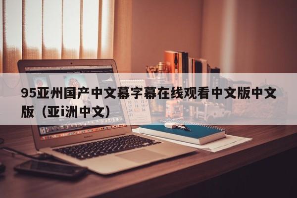 95亚州国产中文幕字幕在线观看中文版中文版（亚i洲中文）