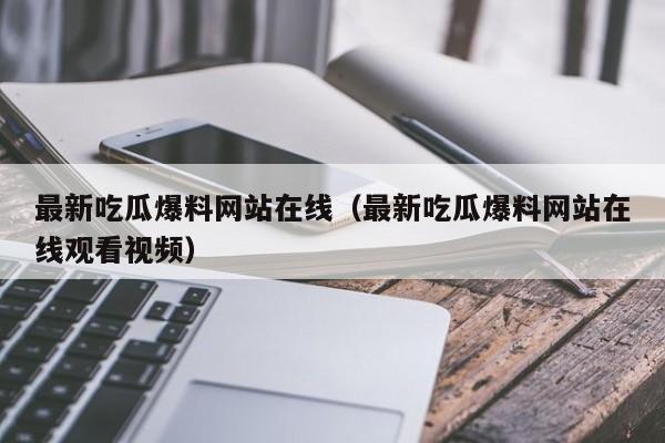 最新吃瓜爆料网站在线（最新吃瓜爆料网站在线观看视频）